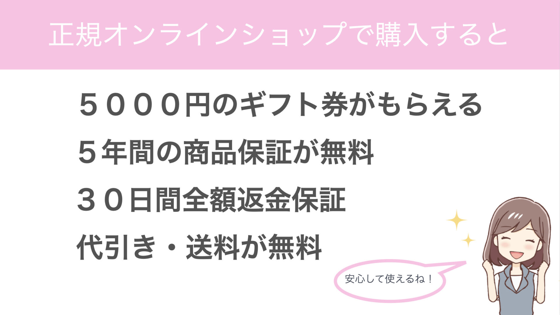 正規オンラインショップで購入すると
５０００円のギフト券がもらえる
５年間の商品保証が無料
３０日間全額返金保証
代引き・送料が無料