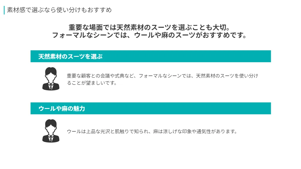 重要な場面では天然素材のスーツを選ぶことも大切。
フォーマルなシーンでは、ウールや麻のスーツがおすすめです。
天然素材のスーツを選ぶ
重要な顧客との会議や式典など、フォーマルなシーンでは、天然素材のスーツを使い分けることが望ましいです。
ウールは上品な光沢と肌触りで知られ、麻は涼しげな印象や通気性があります。